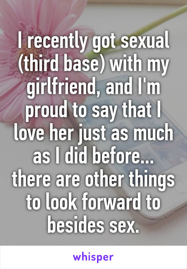 I recently got sexual (third base) with my girlfriend, and I'm proud to say that I love her just as much as I did before... there are other things to look forward to besides sex.