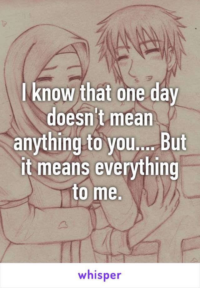 I know that one day doesn't mean anything to you.... But it means everything to me. 