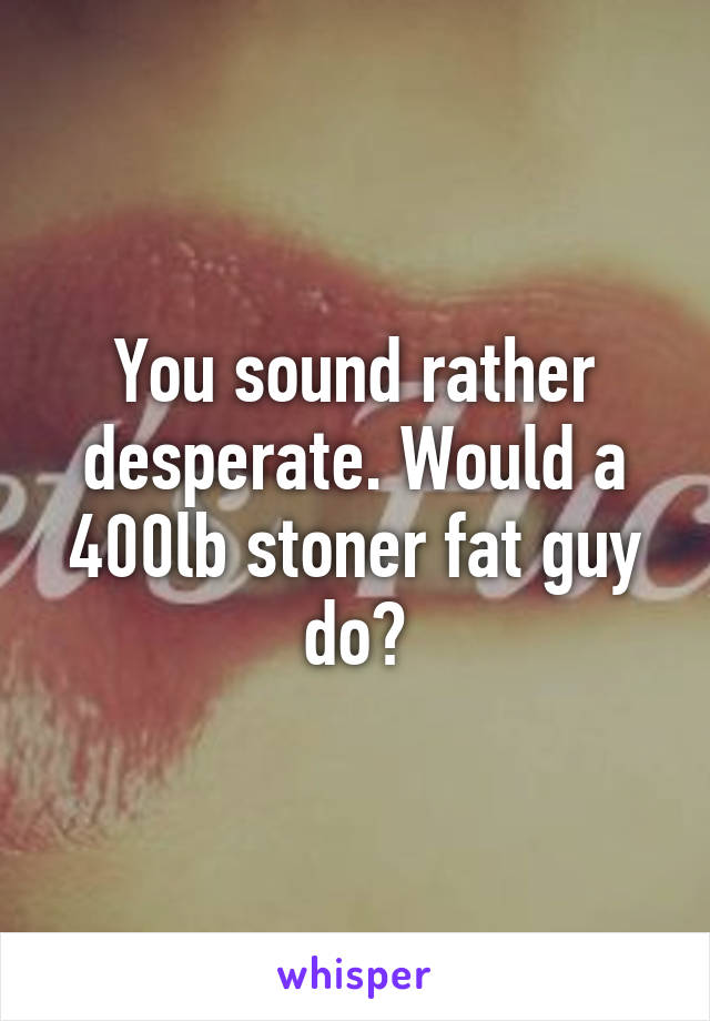 You sound rather desperate. Would a 400lb stoner fat guy do?