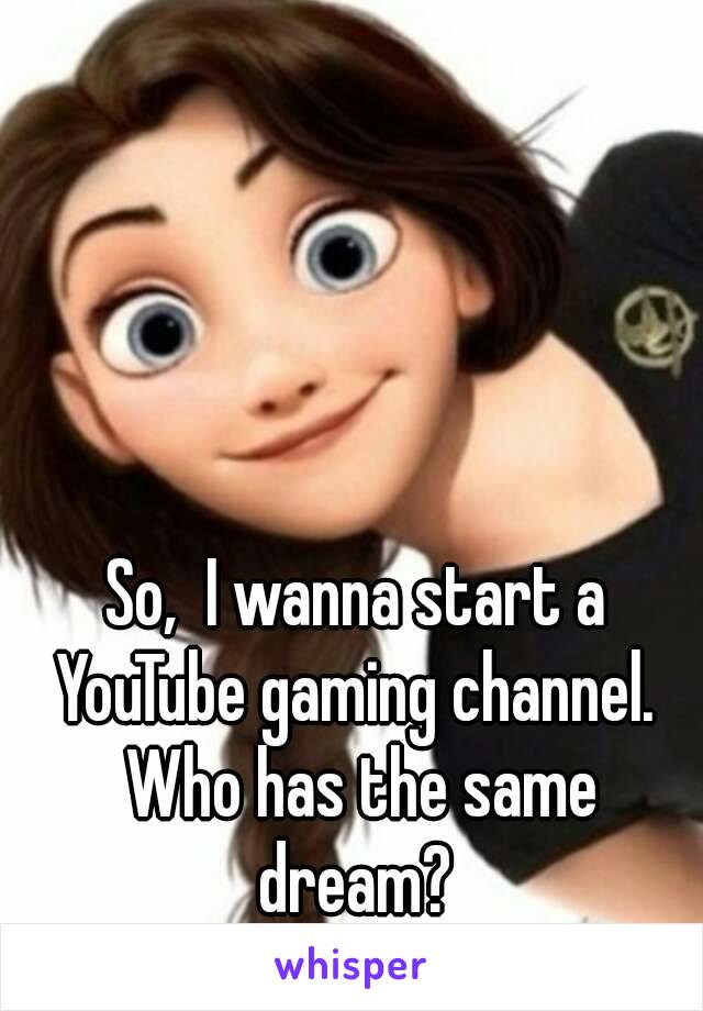 So,  I wanna start a YouTube gaming channel.  Who has the same dream? 