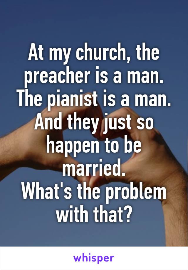 At my church, the preacher is a man.
The pianist is a man.
And they just so happen to be married.
What's the problem with that?