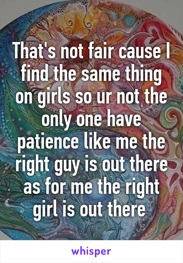 That's not fair cause I find the same thing on girls so ur not the only one have patience like me the right guy is out there as for me the right girl is out there 