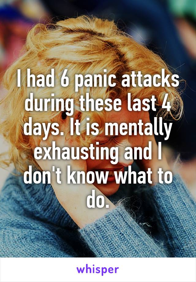 I had 6 panic attacks during these last 4 days. It is mentally exhausting and I don't know what to do.