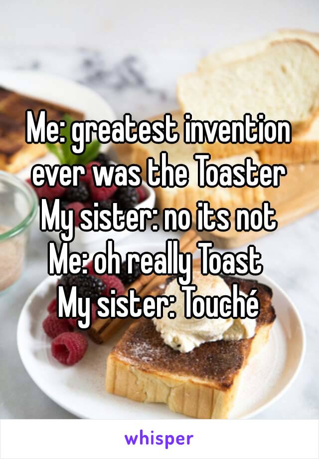 Me: greatest invention ever was the Toaster 
My sister: no its not
Me: oh really Toast 
My sister: Touché