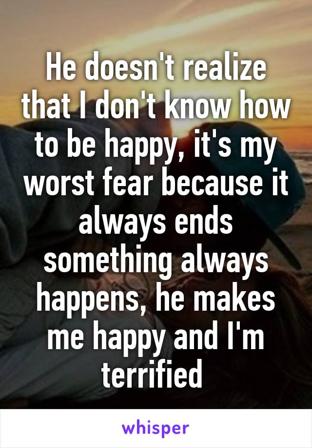 He doesn't realize that I don't know how to be happy, it's my worst fear because it always ends something always happens, he makes me happy and I'm terrified 