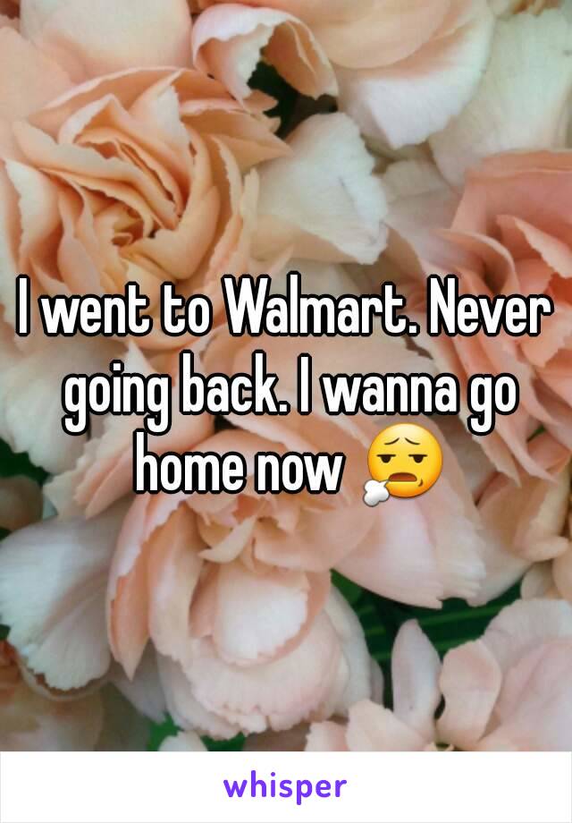 I went to Walmart. Never going back. I wanna go home now 😧