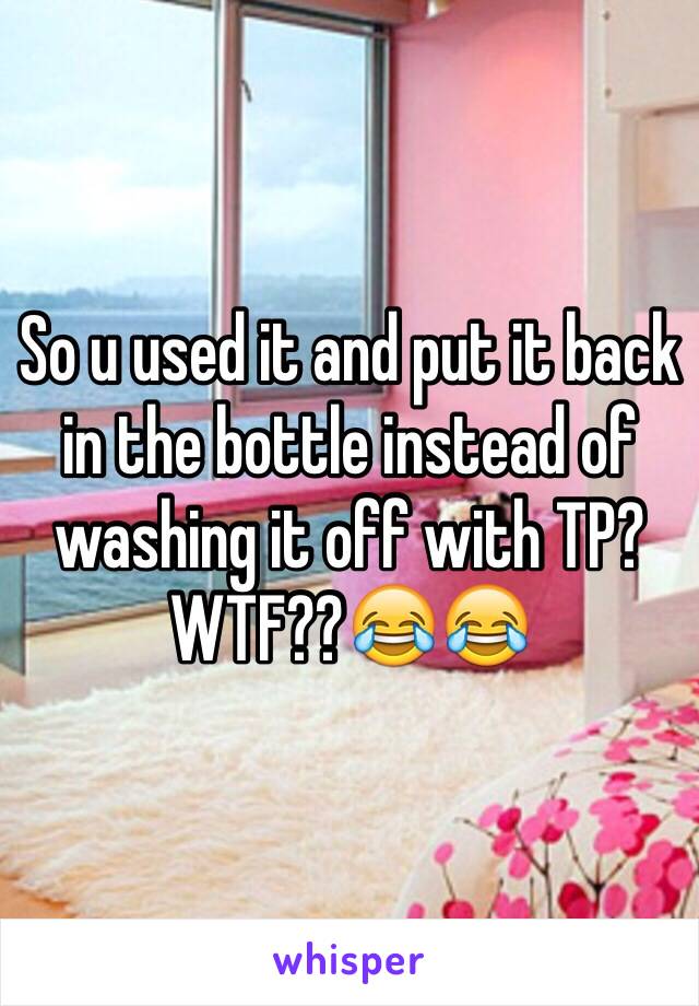 So u used it and put it back in the bottle instead of washing it off with TP? WTF??😂😂