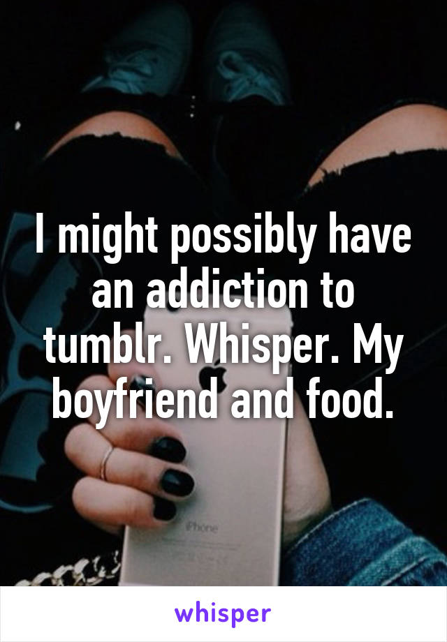 I might possibly have an addiction to tumblr. Whisper. My boyfriend and food.