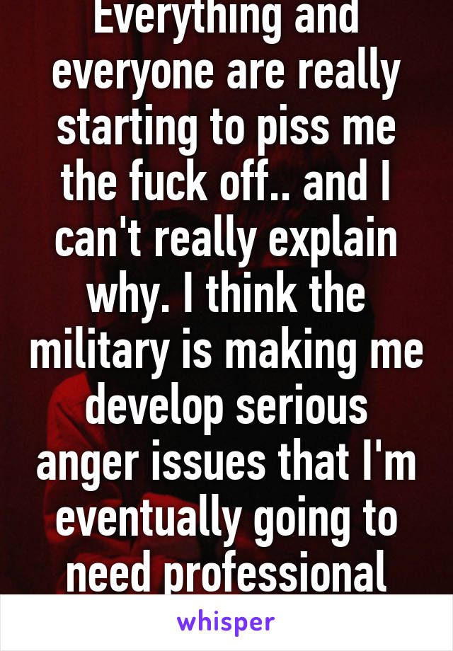 Everything and everyone are really starting to piss me the fuck off.. and I can't really explain why. I think the military is making me develop serious anger issues that I'm eventually going to need professional help for. 