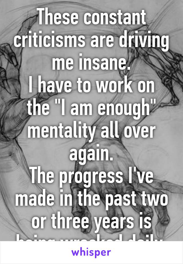 These constant criticisms are driving me insane.
I have to work on the "I am enough" mentality all over again.
The progress I've made in the past two or three years is being wrecked daily.