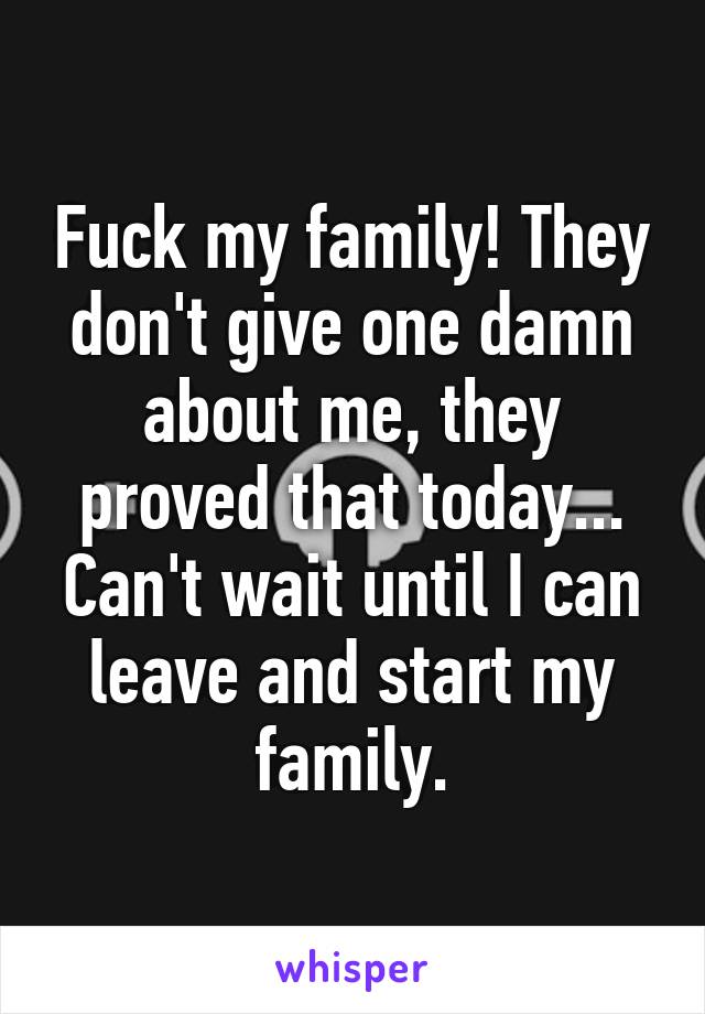 Fuck my family! They don't give one damn about me, they proved that today... Can't wait until I can leave and start my family.