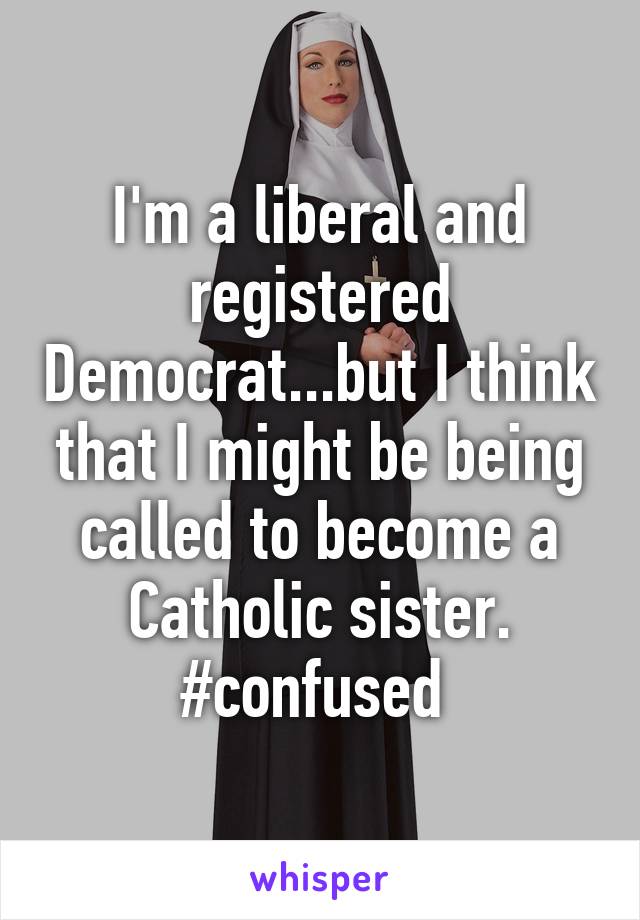 I'm a liberal and registered Democrat...but I think that I might be being called to become a Catholic sister. #confused 