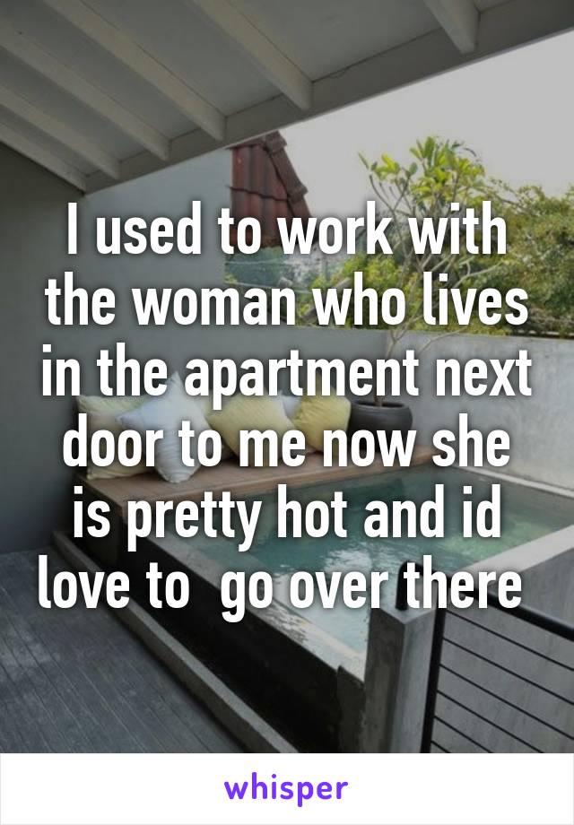 I used to work with the woman who lives in the apartment next door to me now she is pretty hot and id love to  go over there 