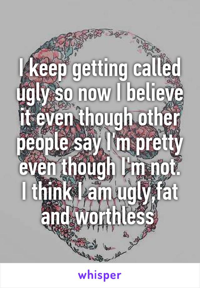 I keep getting called ugly so now I believe it even though other people say I'm pretty even though I'm not.
I think I am ugly,fat and worthless 