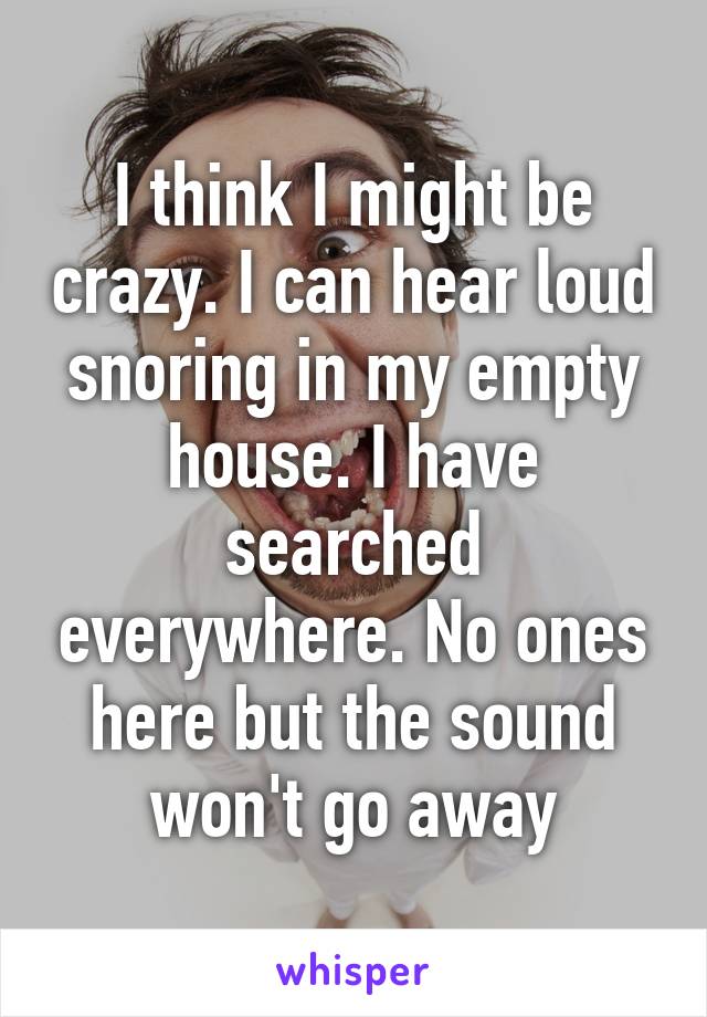 I think I might be crazy. I can hear loud snoring in my empty house. I have searched everywhere. No ones here but the sound won't go away