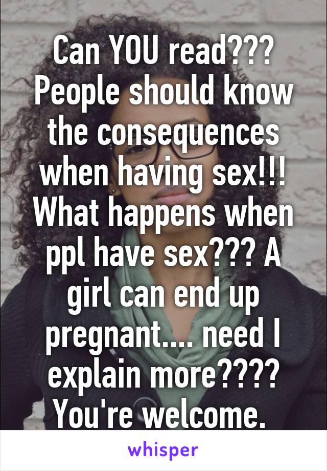 Can YOU read??? People should know the consequences when having sex!!! What happens when ppl have sex??? A girl can end up pregnant.... need I explain more???? You're welcome. 