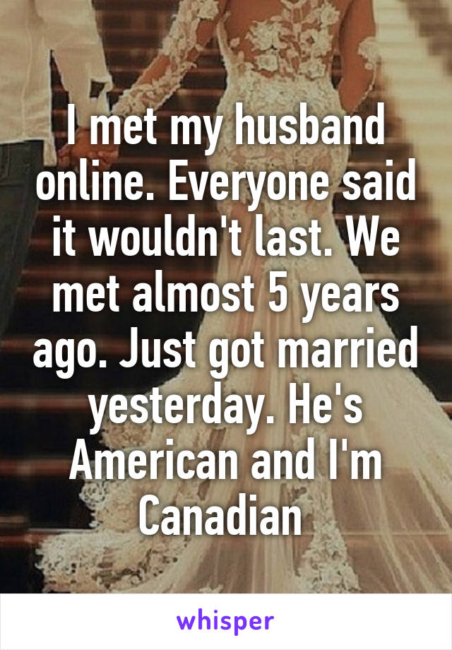 I met my husband online. Everyone said it wouldn't last. We met almost 5 years ago. Just got married yesterday. He's American and I'm Canadian 