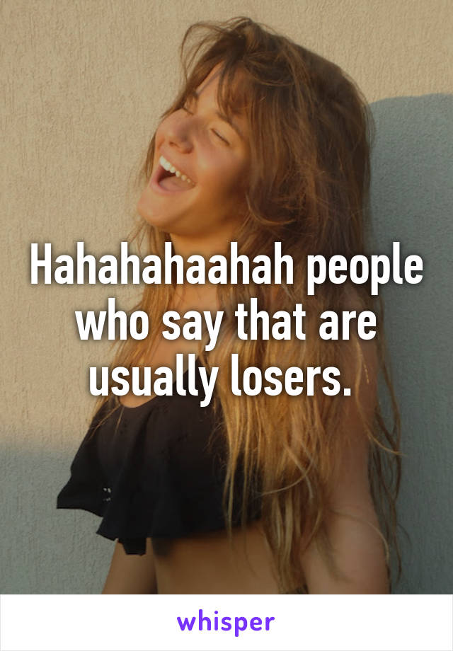 Hahahahaahah people who say that are usually losers. 