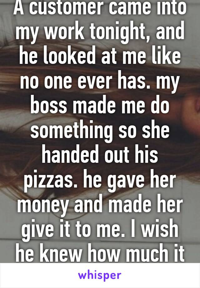 A customer came into my work tonight, and he looked at me like no one ever has. my boss made me do something so she handed out his pizzas. he gave her money and made her give it to me. I wish he knew how much it meant to me.