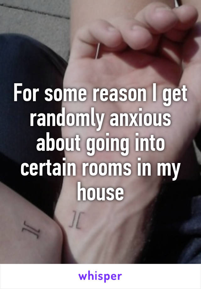 For some reason I get randomly anxious about going into certain rooms in my house