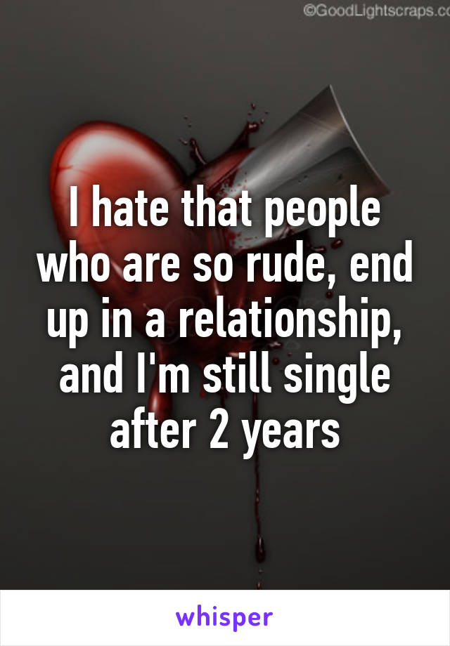 I hate that people who are so rude, end up in a relationship, and I'm still single after 2 years