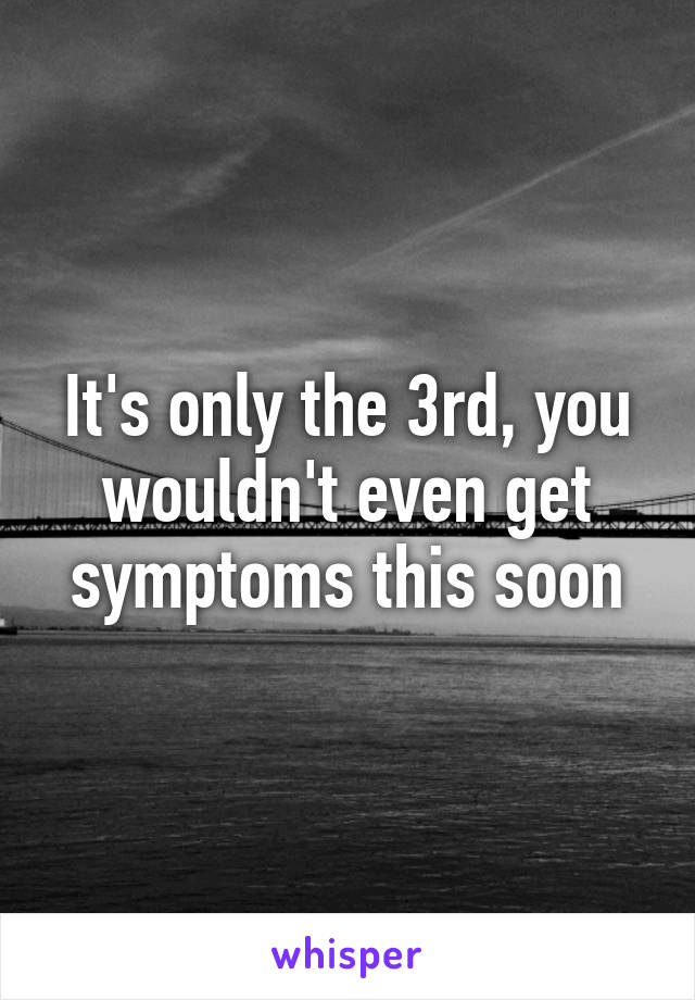 It's only the 3rd, you wouldn't even get symptoms this soon