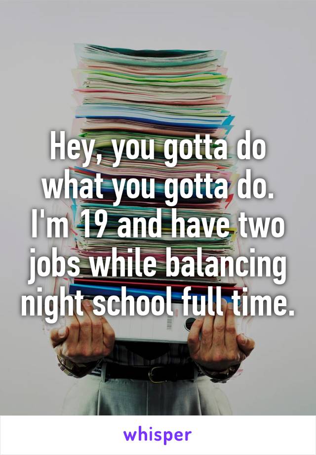 Hey, you gotta do what you gotta do. I'm 19 and have two jobs while balancing night school full time.