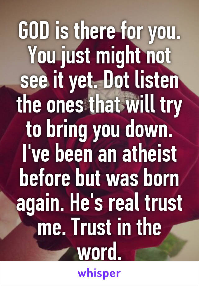 GOD is there for you. You just might not see it yet. Dot listen the ones that will try to bring you down. I've been an atheist before but was born again. He's real trust me. Trust in the word.