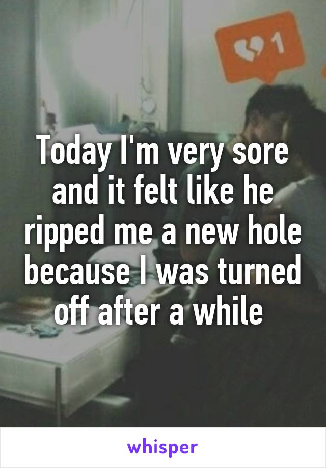 Today I'm very sore and it felt like he ripped me a new hole because I was turned off after a while 