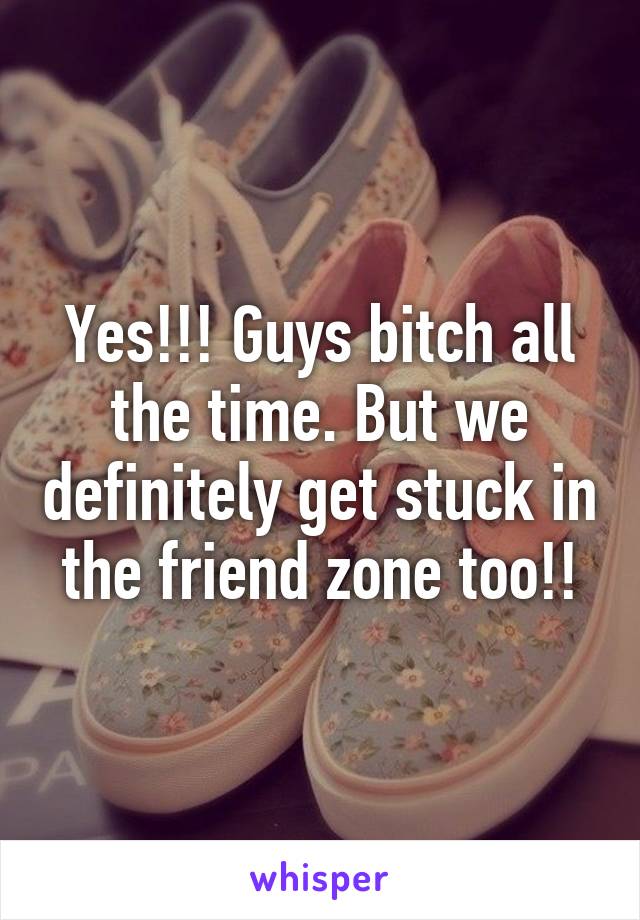 Yes!!! Guys bitch all the time. But we definitely get stuck in the friend zone too!!