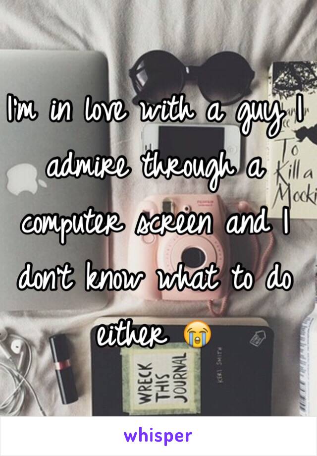 I'm in love with a guy I admire through a computer screen and I don't know what to do either 😭