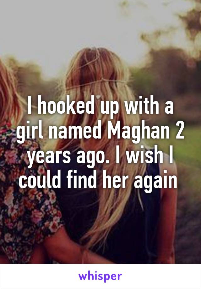 I hooked up with a girl named Maghan 2 years ago. I wish I could find her again 