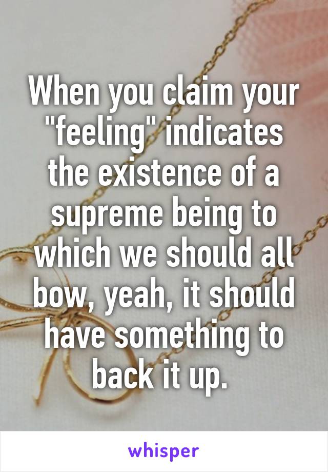 When you claim your "feeling" indicates the existence of a supreme being to which we should all bow, yeah, it should have something to back it up. 