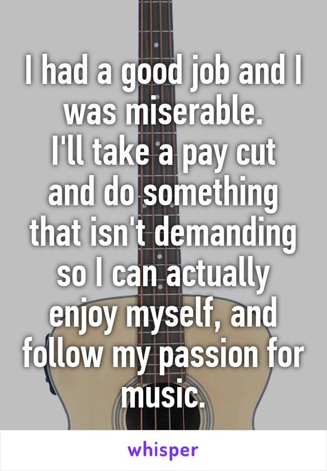 I had a good job and I was miserable.
I'll take a pay cut and do something that isn't demanding so I can actually enjoy myself, and follow my passion for music.