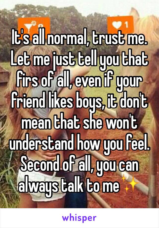 It's all normal, trust me. Let me just tell you that firs of all, even if your friend likes boys, it don't mean that she won't  understand how you feel. Second of all, you can always talk to me✨