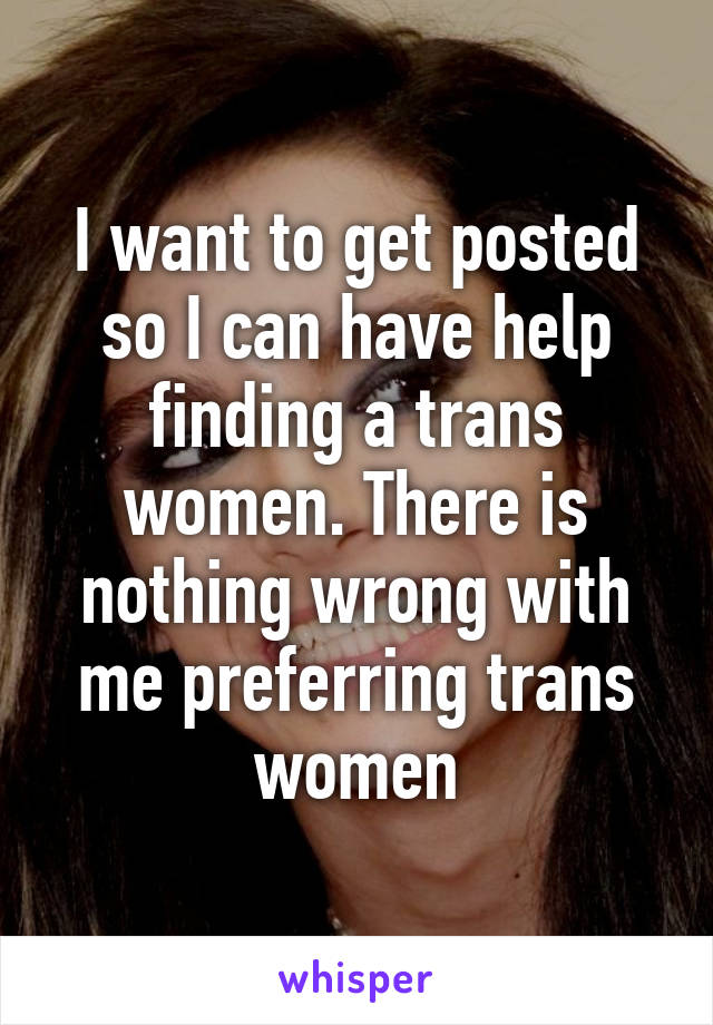 I want to get posted so I can have help finding a trans women. There is nothing wrong with me preferring trans women