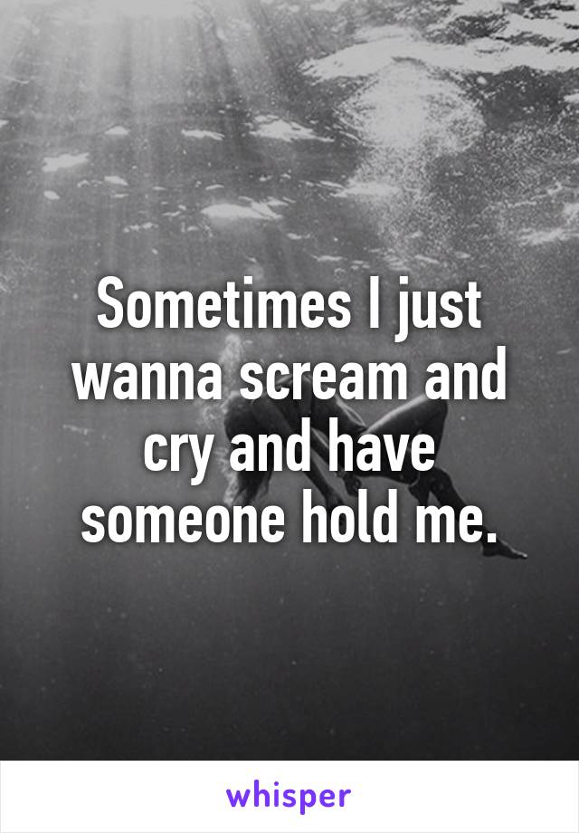 Sometimes I just wanna scream and cry and have someone hold me.