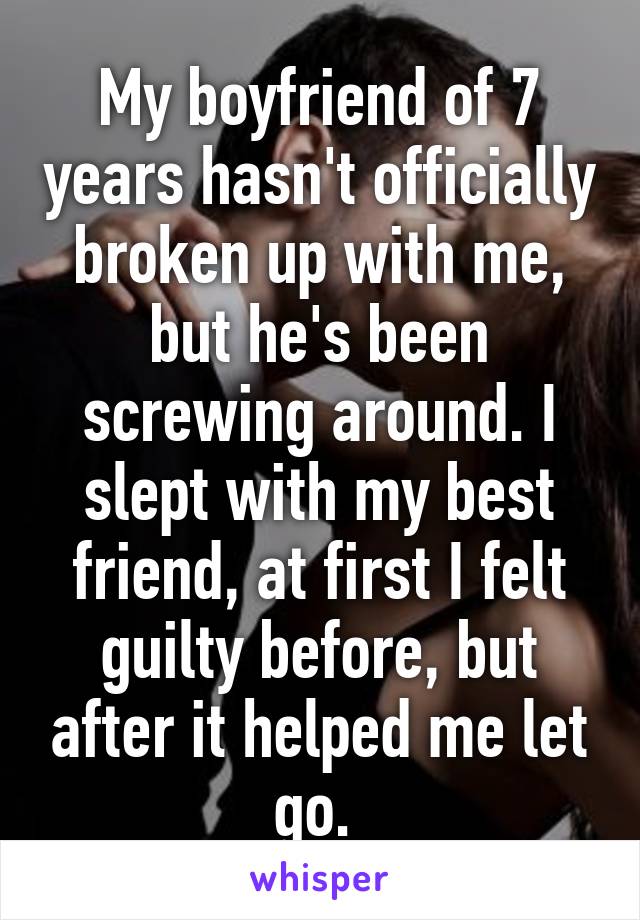 My boyfriend of 7 years hasn't officially broken up with me, but he's been screwing around. I slept with my best friend, at first I felt guilty before, but after it helped me let go. 