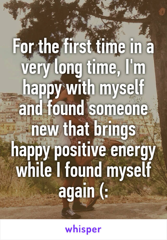 For the first time in a very long time, I'm happy with myself and found someone new that brings happy positive energy while I found myself again (: