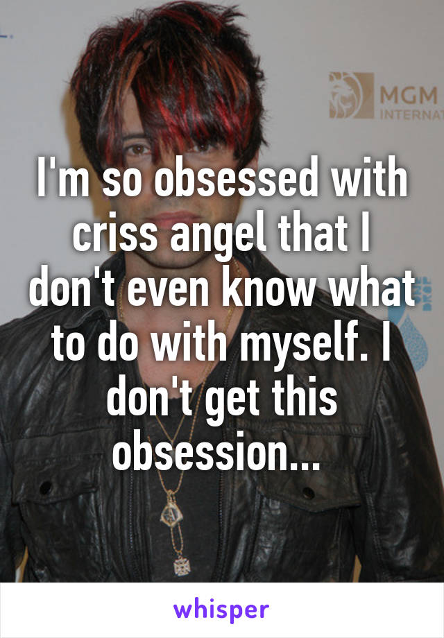 I'm so obsessed with criss angel that I don't even know what to do with myself. I don't get this obsession... 