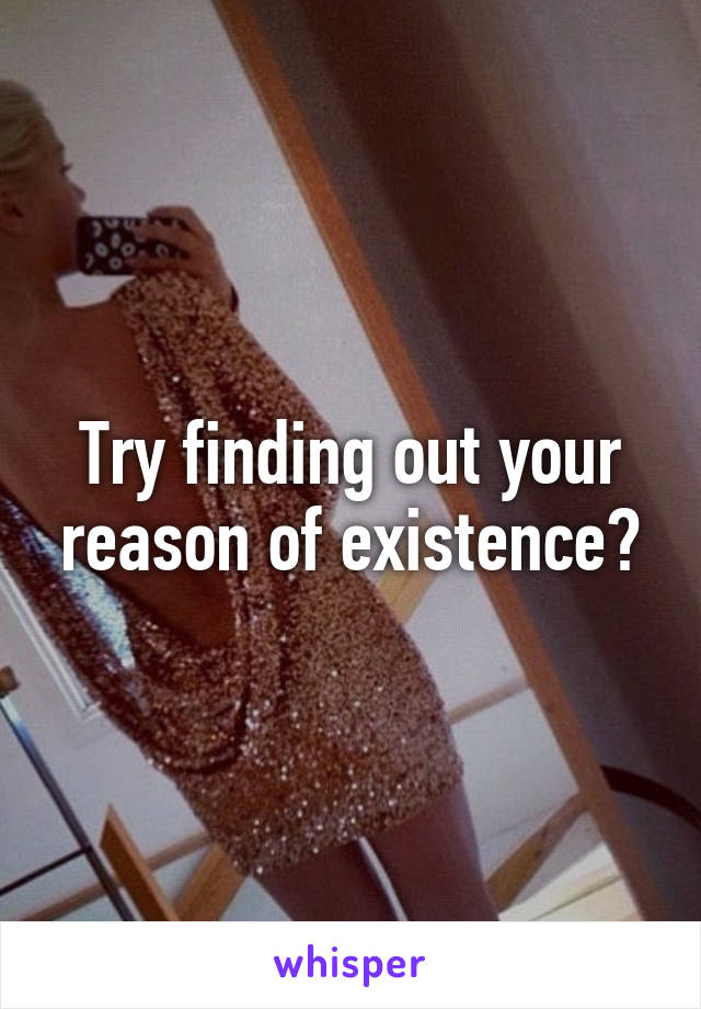 Try finding out your reason of existence?