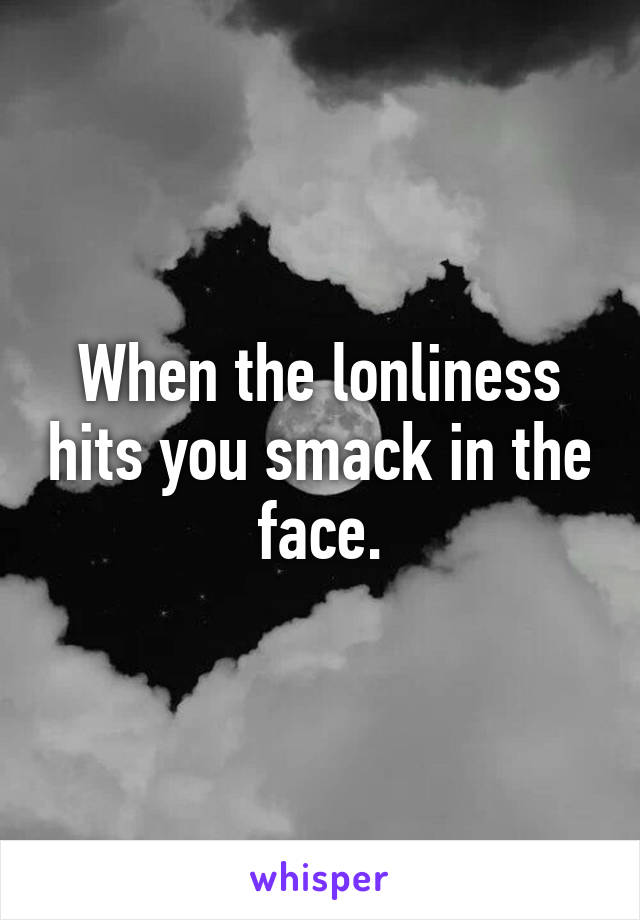 When the lonliness hits you smack in the face.