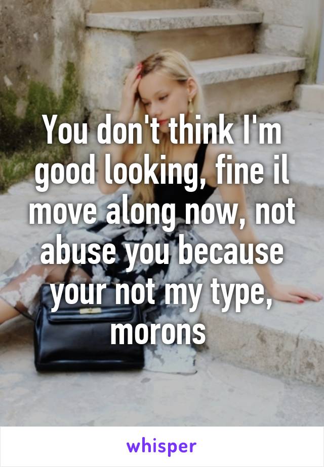 You don't think I'm good looking, fine il move along now, not abuse you because your not my type, morons 