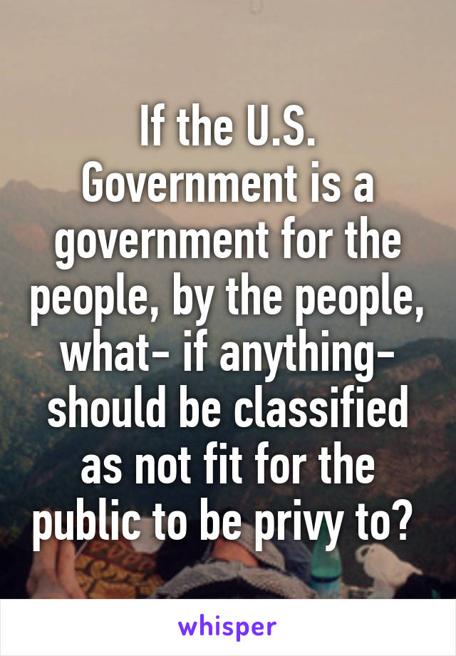 If the U.S. Government is a government for the people, by the people, what- if anything- should be classified as not fit for the public to be privy to? 