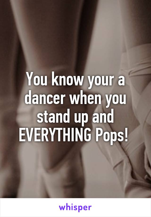 You know your a dancer when you stand up and EVERYTHING Pops! 