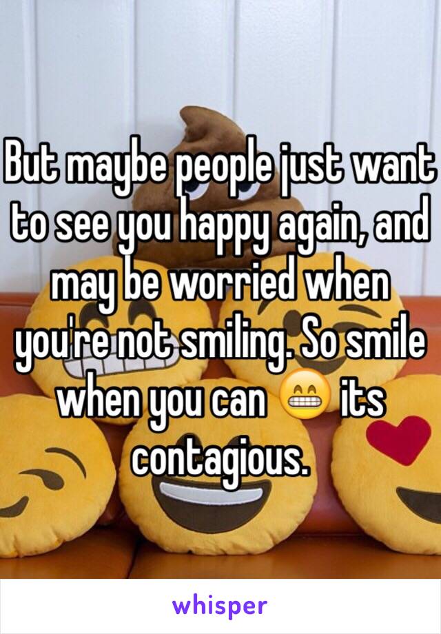 But maybe people just want to see you happy again, and may be worried when you're not smiling. So smile when you can 😁 its contagious. 