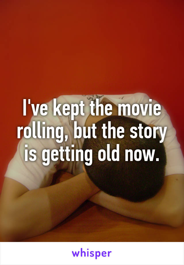 I've kept the movie rolling, but the story is getting old now.