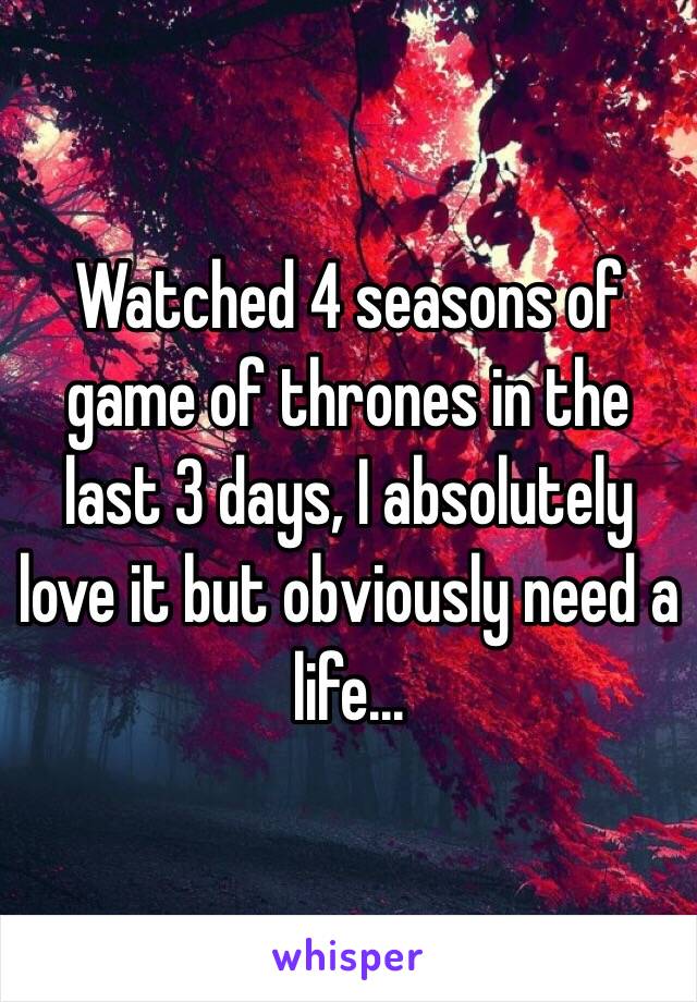 Watched 4 seasons of game of thrones in the last 3 days, I absolutely love it but obviously need a life...