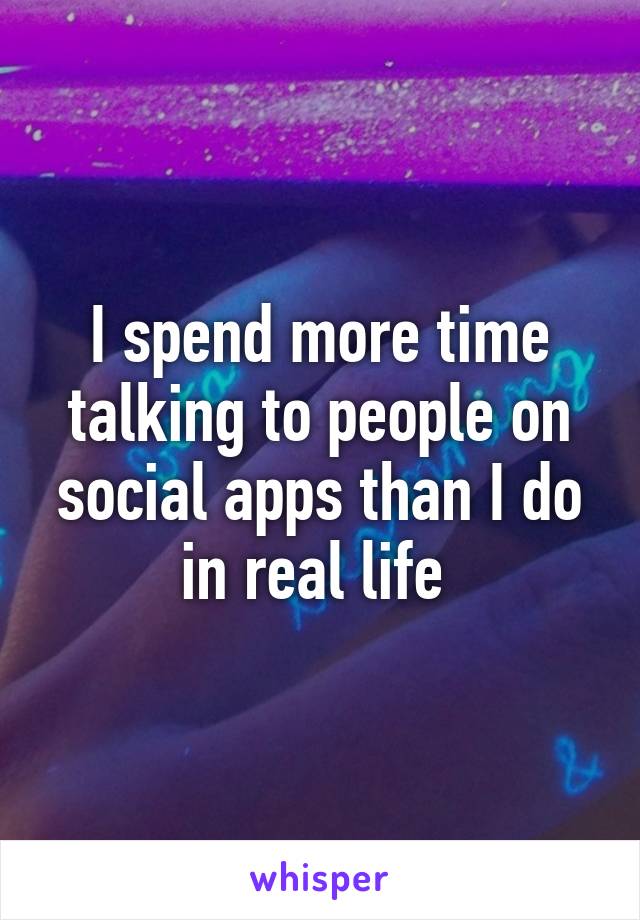 I spend more time talking to people on social apps than I do in real life 