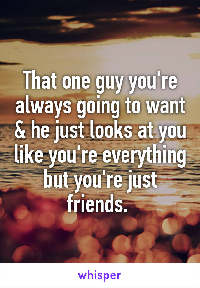 That one guy you're always going to want & he just looks at you like you're everything but you're just friends. 